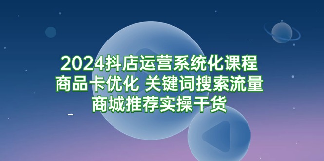 2024抖店运营系统化课程：商品卡优化 关键词搜索流量商城推荐实操干货-小刘生财